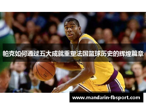 帕克如何通过五大成就重塑法国篮球历史的辉煌篇章